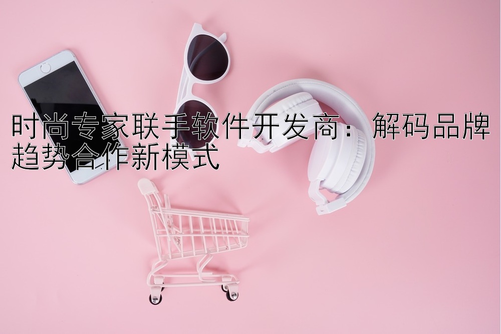 时尚专家联手软件开发商：解码品牌趋势合作新模式